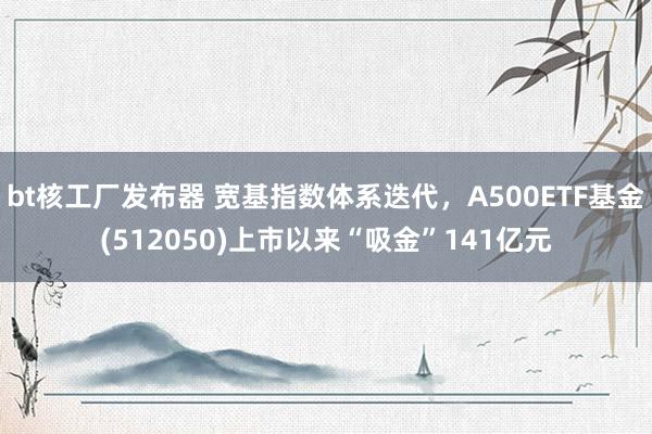 bt核工厂发布器 宽基指数体系迭代，A500ETF基金(512050)上市以来“吸金”141亿元