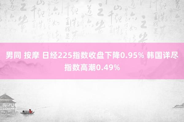 男同 按摩 日经225指数收盘下降0.95% 韩国详尽指数高潮0.49%