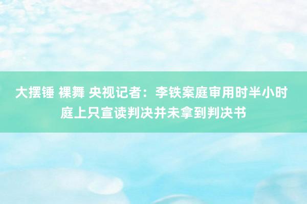 大摆锤 裸舞 央视记者：李铁案庭审用时半小时 庭上只宣读判决并未拿到判决书