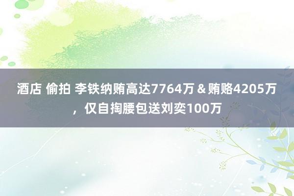 酒店 偷拍 李铁纳贿高达7764万＆贿赂4205万，仅自掏腰包送刘奕100万