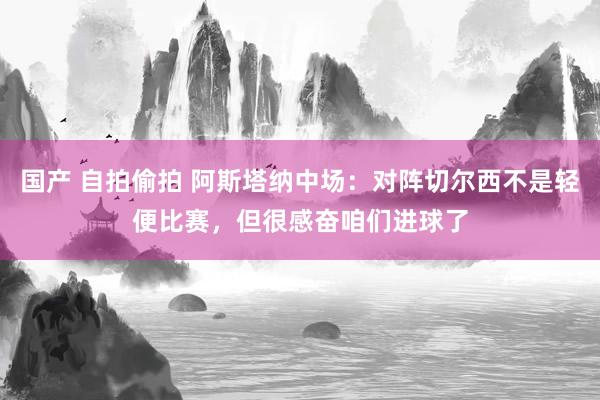 国产 自拍偷拍 阿斯塔纳中场：对阵切尔西不是轻便比赛，但很感奋咱们进球了