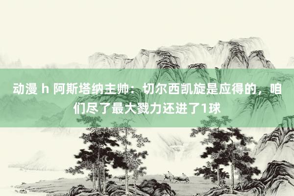 动漫 h 阿斯塔纳主帅：切尔西凯旋是应得的，咱们尽了最大戮力还进了1球