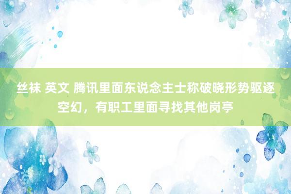 丝袜 英文 腾讯里面东说念主士称破晓形势驱逐空幻，有职工里面寻找其他岗亭