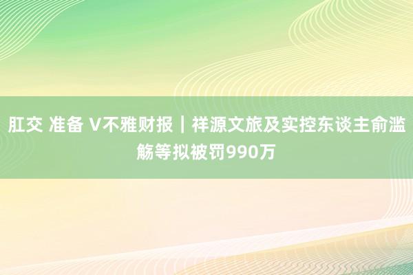 肛交 准备 V不雅财报｜祥源文旅及实控东谈主俞滥觞等拟被罚990万