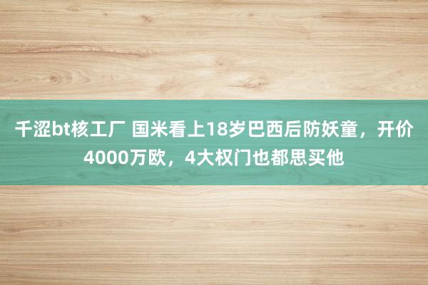 千涩bt核工厂 国米看上18岁巴西后防妖童，开价4000万欧，4大权门也都思买他