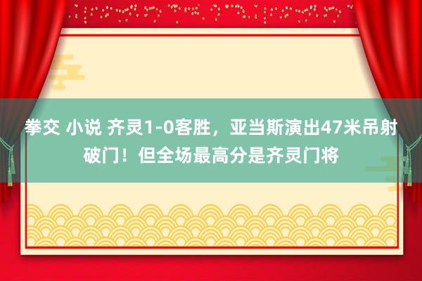 拳交 小说 齐灵1-0客胜，亚当斯演出47米吊射破门！但全场最高分是齐灵门将