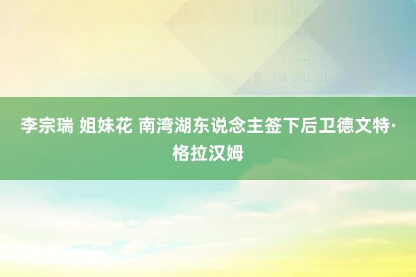 李宗瑞 姐妹花 南湾湖东说念主签下后卫德文特·格拉汉姆