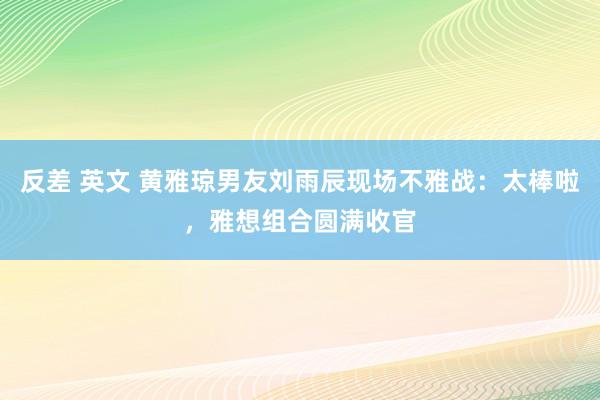 反差 英文 黄雅琼男友刘雨辰现场不雅战：太棒啦，雅想组合圆满收官