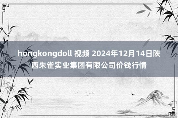 hongkongdoll 视频 2024年12月14日陕西朱雀实业集团有限公司价钱行情