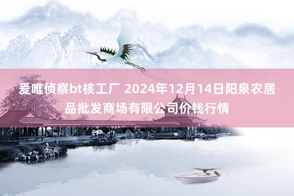 爰唯侦察bt核工厂 2024年12月14日阳泉农居品批发商场有限公司价钱行情