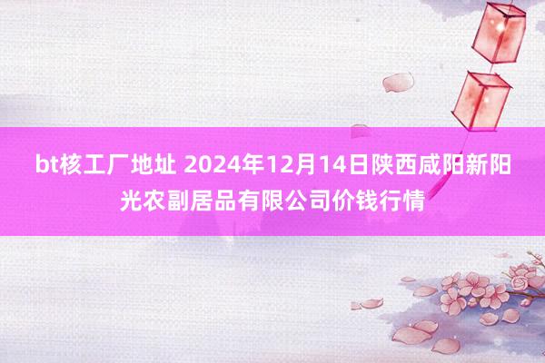 bt核工厂地址 2024年12月14日陕西咸阳新阳光农副居品有限公司价钱行情