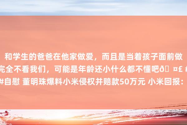 和学生的爸爸在他家做爱，而且是当着孩子面前做爱，太刺激了，孩子完全不看我们，可能是年龄还小什么都不懂吧🤣 #同城 #文爱 #自慰 董明珠爆料小米侵权并赔款50万元 小米回报：空调莫得专利侵权，也莫得因此抵偿