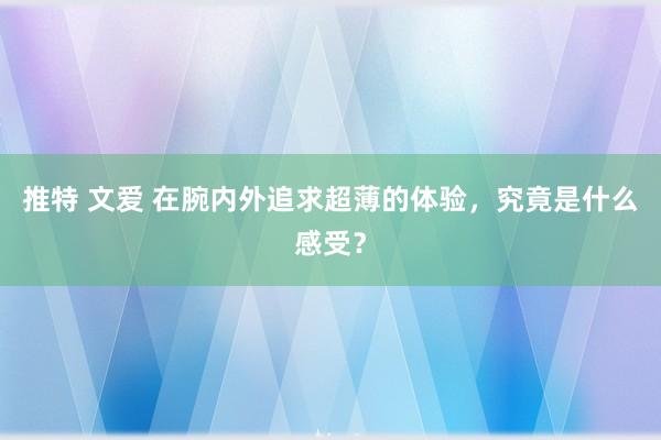 推特 文爱 在腕内外追求超薄的体验，究竟是什么感受？