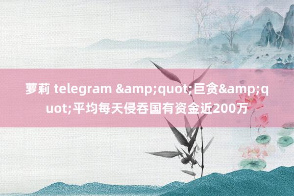 萝莉 telegram &quot;巨贪&quot;平均每天侵吞国有资金近200万