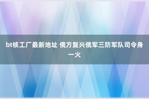 bt核工厂最新地址 俄方复兴俄军三防军队司令身一火