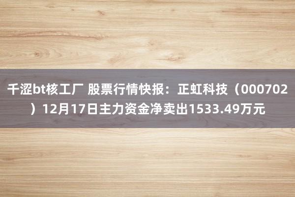 千涩bt核工厂 股票行情快报：正虹科技（000702）12月17日主力资金净卖出1533.49万元