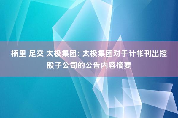 楠里 足交 太极集团: 太极集团对于计帐刊出控股子公司的公告内容摘要