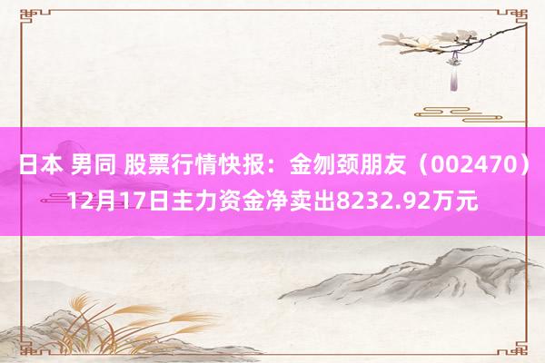 日本 男同 股票行情快报：金刎颈朋友（002470）12月17日主力资金净卖出8232.92万元