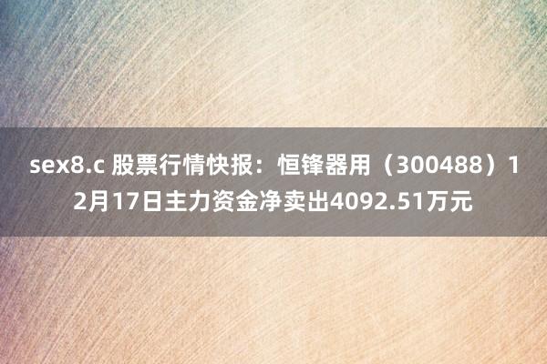 sex8.c 股票行情快报：恒锋器用（300488）12月17日主力资金净卖出4092.51万元