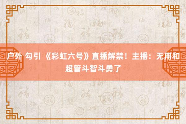 户外 勾引 《彩虹六号》直播解禁！主播：无用和超管斗智斗勇了