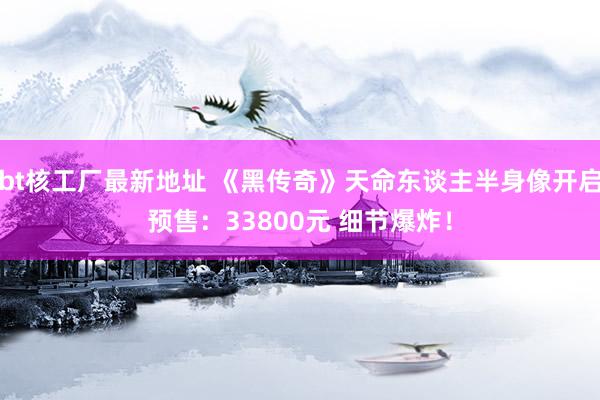 bt核工厂最新地址 《黑传奇》天命东谈主半身像开启预售：33800元 细节爆炸！