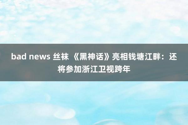 bad news 丝袜 《黑神话》亮相钱塘江畔：还将参加浙江卫视跨年