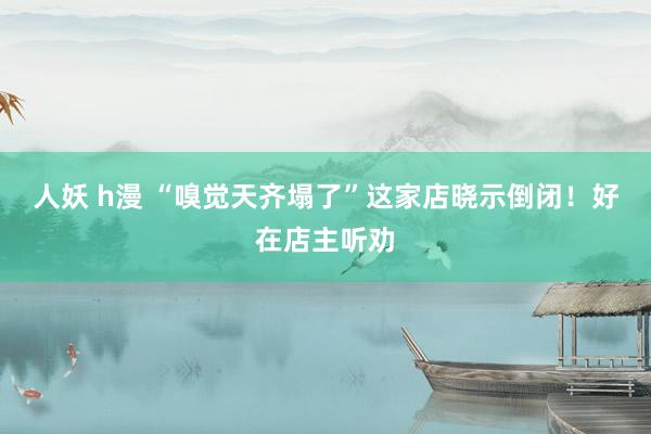 人妖 h漫 “嗅觉天齐塌了”这家店晓示倒闭！好在店主听劝