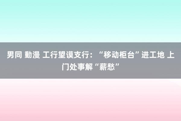 男同 動漫 工行望谟支行：“移动柜台”进工地 上门处事解“薪愁”