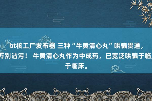 bt核工厂发布器 三种“牛黄清心丸”哄骗贯通，千万别沾污！ 牛黄清心丸作为中成药，已宽泛哄骗于临床。