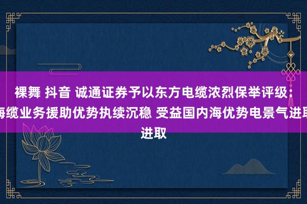 裸舞 抖音 诚通证券予以东方电缆浓烈保举评级：海缆业务援助优势执续沉稳 受益国内海优势电景气进取