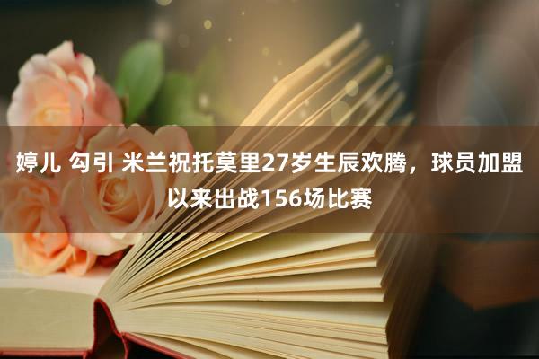 婷儿 勾引 米兰祝托莫里27岁生辰欢腾，球员加盟以来出战156场比赛