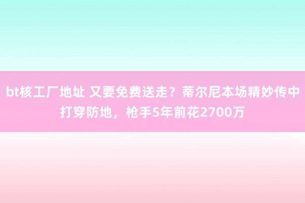 bt核工厂地址 又要免费送走？蒂尔尼本场精妙传中打穿防地，枪手5年前花2700万