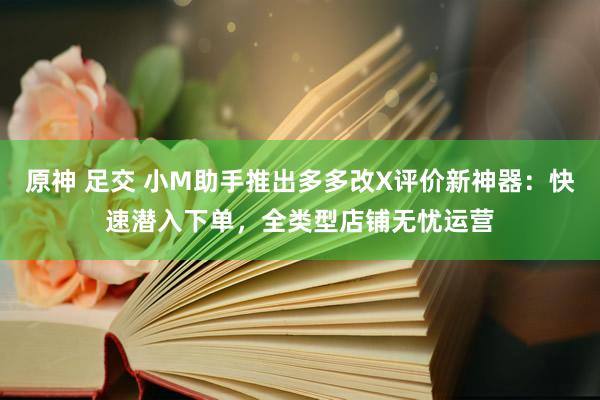 原神 足交 小M助手推出多多改X评价新神器：快速潜入下单，全类型店铺无忧运营