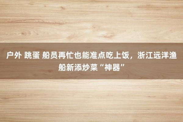 户外 跳蛋 船员再忙也能准点吃上饭，浙江远洋渔船新添炒菜“神器”