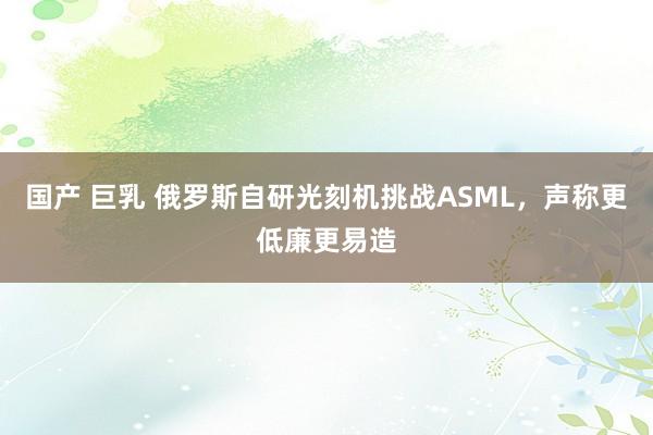 国产 巨乳 俄罗斯自研光刻机挑战ASML，声称更低廉更易造