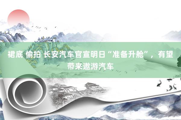 裙底 偷拍 长安汽车官宣明日“准备升舱”，有望带来遨游汽车