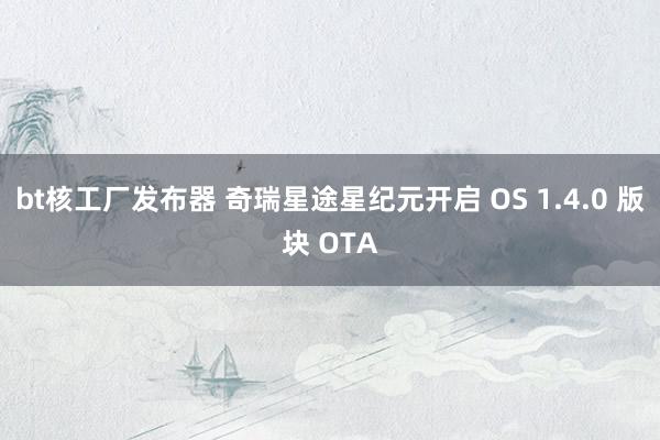 bt核工厂发布器 奇瑞星途星纪元开启 OS 1.4.0 版块 OTA