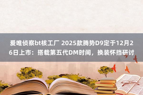 爰唯侦察bt核工厂 2025款腾势D9定于12月26日上市：搭载第五代DM时间，换装怀挡研讨