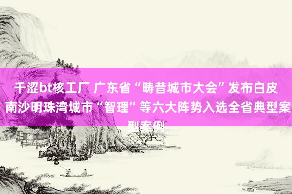 千涩bt核工厂 广东省“畴昔城市大会”发布白皮书 南沙明珠湾城市“智理”等六大阵势入选全省典型案例