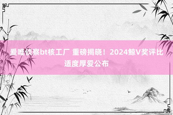 爰唯侦察bt核工厂 重磅揭晓！2024鲸V奖评比适度厚爱公布