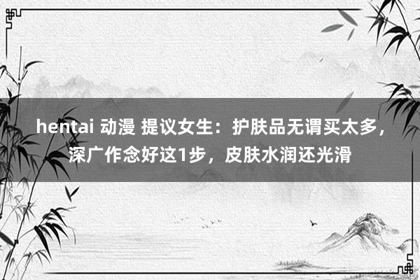 hentai 动漫 提议女生：护肤品无谓买太多，深广作念好这1步，皮肤水润还光滑