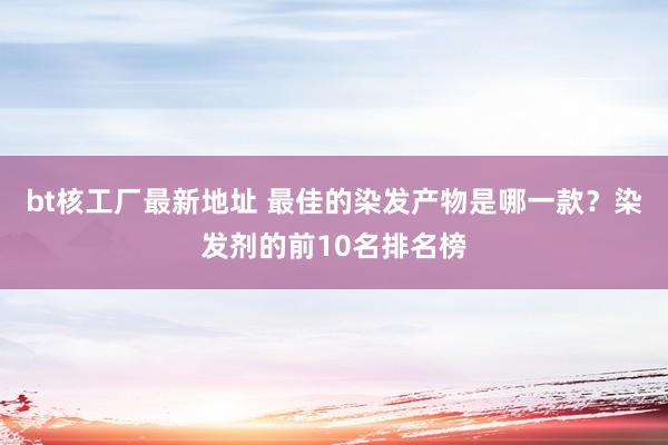 bt核工厂最新地址 最佳的染发产物是哪一款？染发剂的前10名排名榜