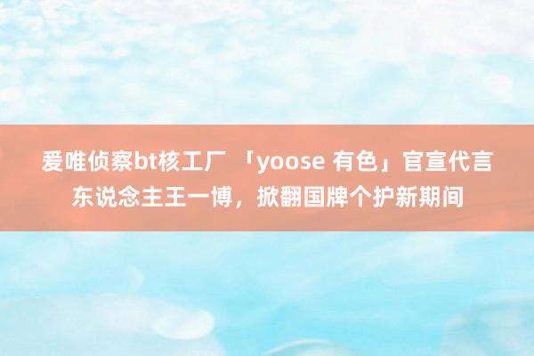 爰唯侦察bt核工厂 「yoose 有色」官宣代言东说念主王一博，掀翻国牌个护新期间