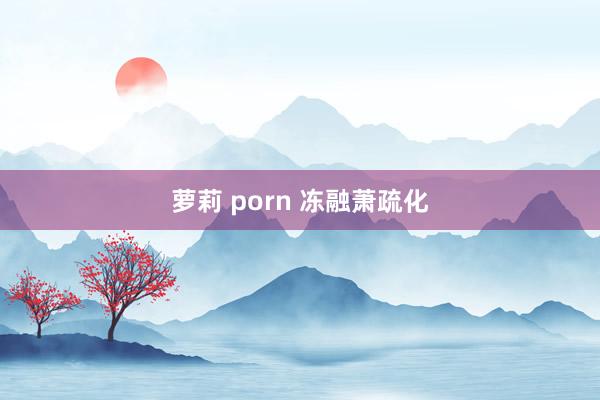 萝莉 porn 冻融萧疏化