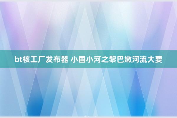 bt核工厂发布器 小国小河之黎巴嫩河流大要