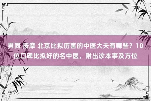 男同 按摩 北京比拟历害的中医大夫有哪些？10位口碑比拟好的名中医，附出诊本事及方位