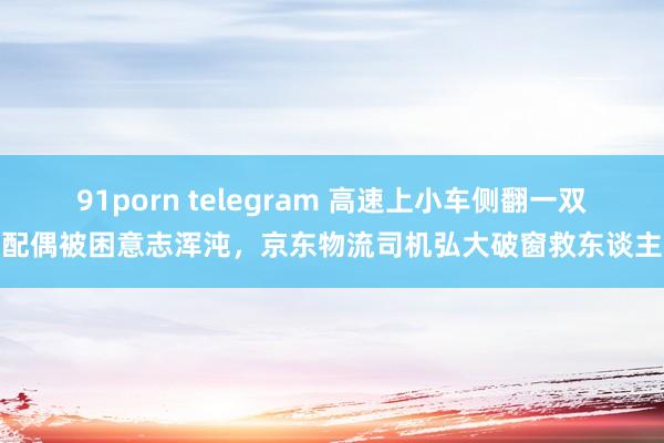 91porn telegram 高速上小车侧翻一双配偶被困意志浑沌，京东物流司机弘大破窗救东谈主