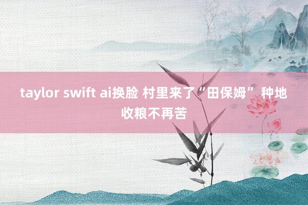 taylor swift ai换脸 村里来了“田保姆” 种地收粮不再苦