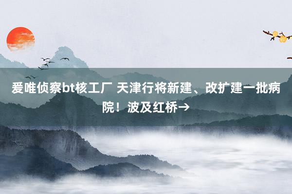 爰唯侦察bt核工厂 天津行将新建、改扩建一批病院！波及红桥→