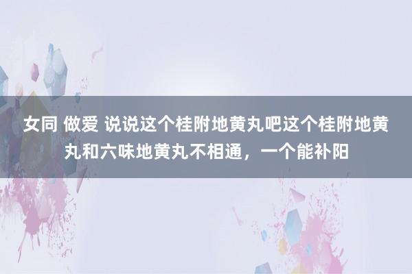 女同 做爱 说说这个桂附地黄丸吧这个桂附地黄丸和六味地黄丸不相通，一个能补阳